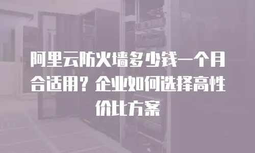阿里云防火墙多少钱一个月合适用？企业如何选择高性价比方案