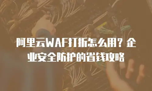 阿里云WAF打折怎么用？企业安全防护的省钱攻略