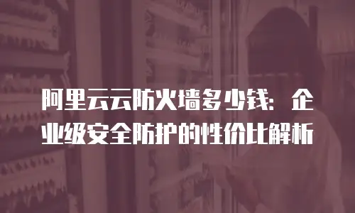 阿里云云防火墙多少钱：企业级安全防护的性价比解析