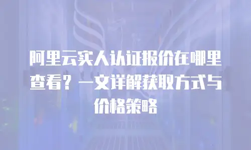 阿里云实人认证报价在哪里查看？一文详解获取方式与价格策略