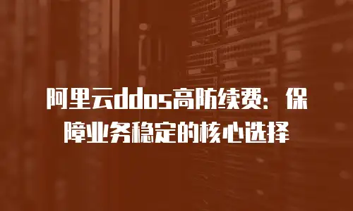 阿里云ddos高防续费：保障业务稳定的核心选择