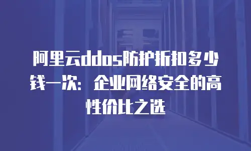 阿里云ddos防护折扣多少钱一次：企业网络安全的高性价比之选