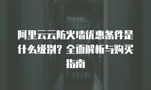 阿里云云防火墙优惠条件是什么级别？全面解析与购买指南