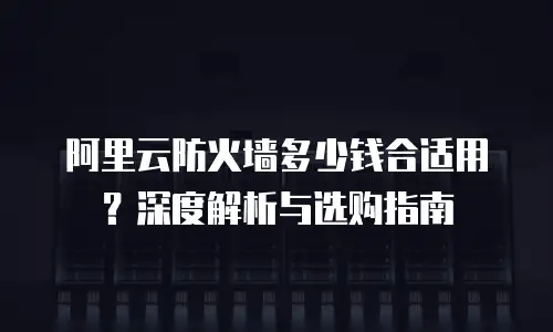 阿里云防火墙多少钱合适用？深度解析与选购指南