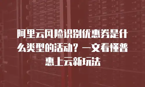 阿里云风险识别优惠券是什么类型的活动？一文看懂普惠上云新玩法