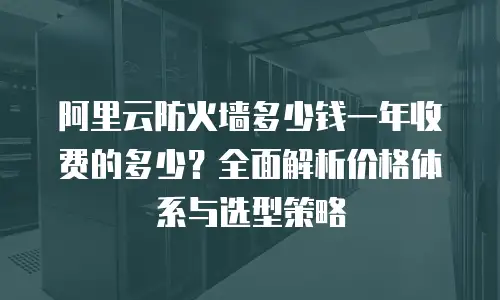 阿里云防火墙多少钱一年收费的多少？全面解析价格体系与选型策略