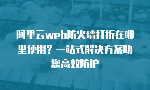 阿里云web防火墙打折在哪里使用？一站式解决方案助您高效防护