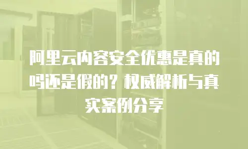 阿里云内容安全优惠是真的吗还是假的？权威解析与真实案例分享