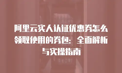 阿里云实人认证优惠券怎么领取使用的券包：全面解析与实操指南