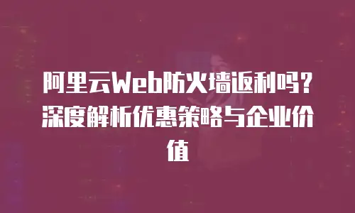 阿里云Web防火墙返利吗？深度解析优惠策略与企业价值