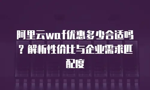 阿里云waf优惠多少合适吗？解析性价比与企业需求匹配度