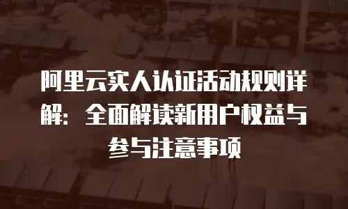 阿里云实人认证活动规则详解：全面解读新用户权益与参与注意事项