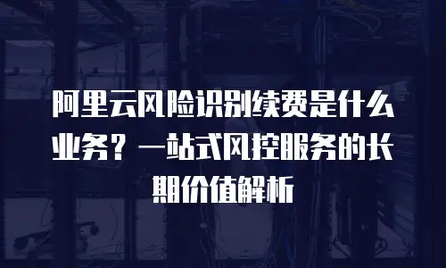 阿里云风险识别续费是什么业务？一站式风控服务的长期价值解析
