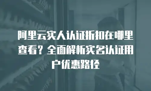 阿里云实人认证折扣在哪里查看？全面解析实名认证用户优惠路径