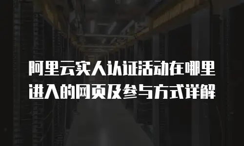 阿里云实人认证活动在哪里进入的网页及参与方式详解