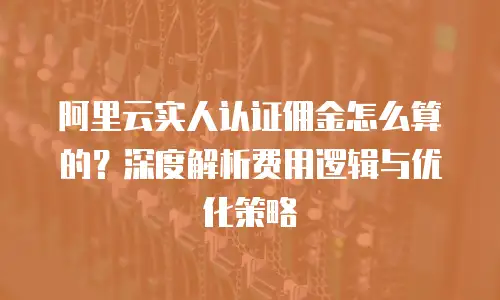 阿里云实人认证佣金怎么算的？深度解析费用逻辑与优化策略