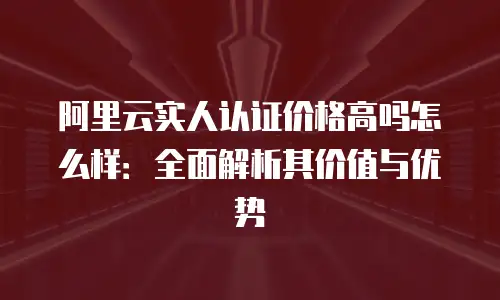阿里云实人认证价格高吗怎么样：全面解析其价值与优势