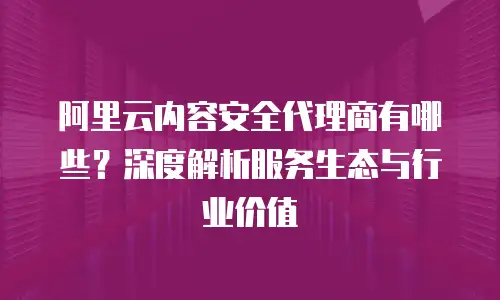 阿里云内容安全代理商有哪些？深度解析服务生态与行业价值