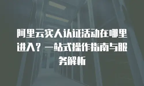 阿里云实人认证活动在哪里进入？一站式操作指南与服务解析