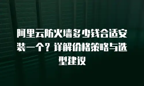 阿里云防火墙多少钱合适安装一个？详解价格策略与选型建议
