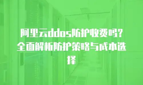 阿里云ddos防护收费吗？全面解析防护策略与成本选择