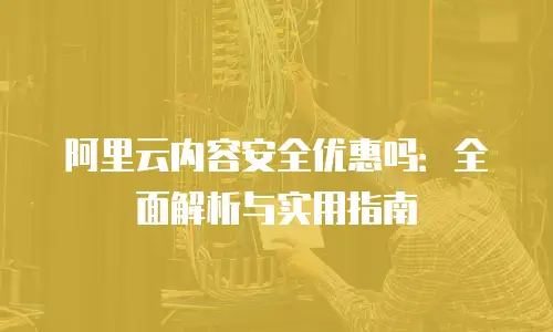 阿里云内容安全优惠吗：全面解析与实用指南