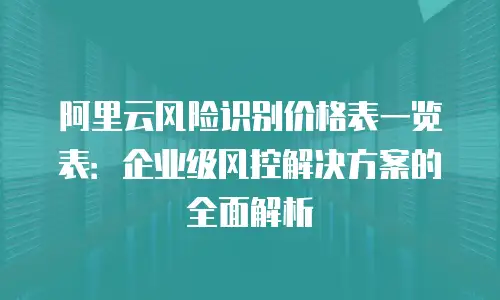 阿里云风险识别价格表一览表：企业级风控解决方案的全面解析