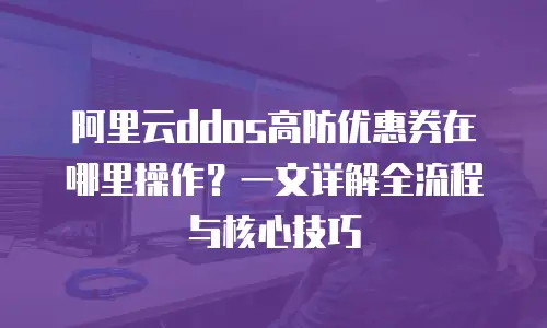 阿里云ddos高防优惠券在哪里操作？一文详解全流程与核心技巧