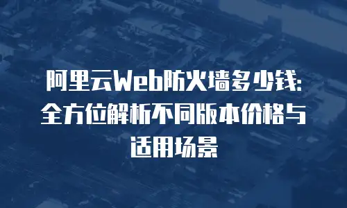 阿里云Web防火墙多少钱：全方位解析不同版本价格与适用场景