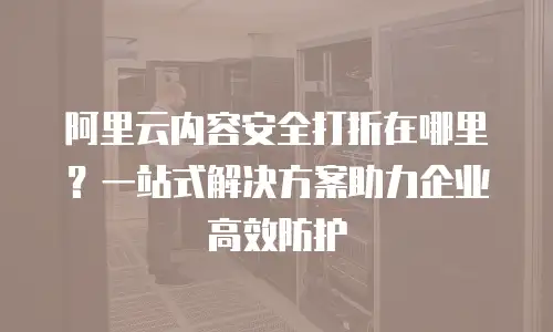 阿里云内容安全打折在哪里？一站式解决方案助力企业高效防护