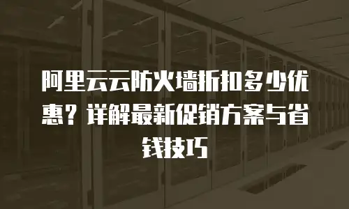 阿里云云防火墙折扣多少优惠？详解最新促销方案与省钱技巧