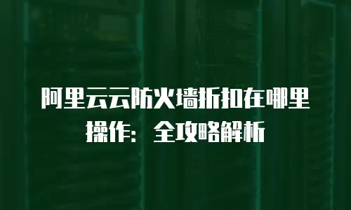 阿里云云防火墙折扣在哪里操作：全攻略解析