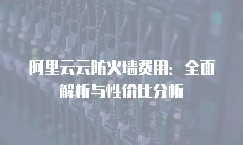阿里云云防火墙费用：全面解析与性价比分析
