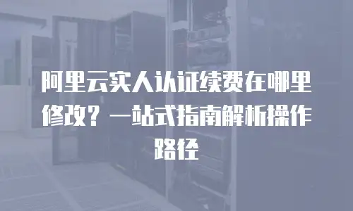 阿里云实人认证续费在哪里修改？一站式指南解析操作路径