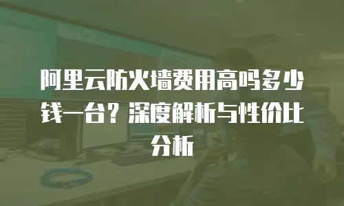 阿里云防火墙费用高吗多少钱一台？深度解析与性价比分析