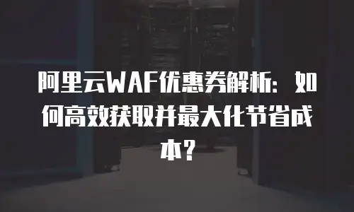 阿里云WAF优惠券解析：如何高效获取并最大化节省成本？