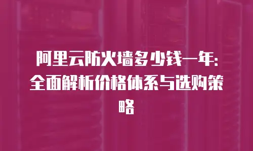 阿里云防火墙多少钱一年：全面解析价格体系与选购策略