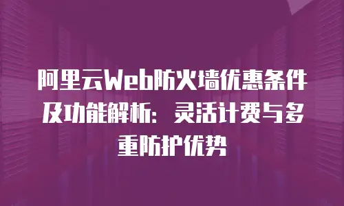 阿里云Web防火墙优惠条件及功能解析：灵活计费与多重防护优势