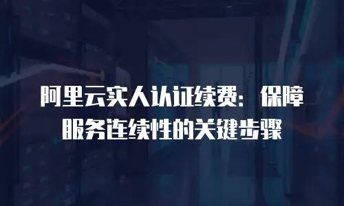 阿里云实人认证续费：保障服务连续性的关键步骤