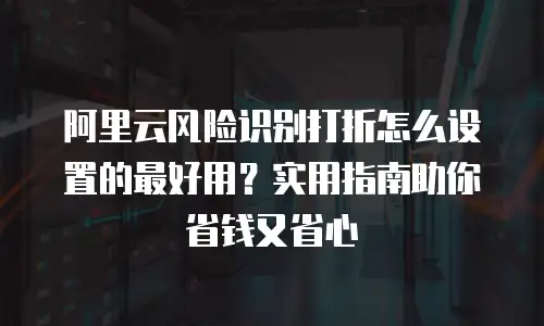 阿里云风险识别打折怎么设置的最好用？实用指南助你省钱又省心