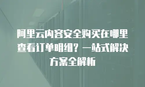 阿里云内容安全购买在哪里查看订单明细？一站式解决方案全解析