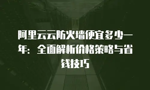 阿里云云防火墙便宜多少一年：全面解析价格策略与省钱技巧