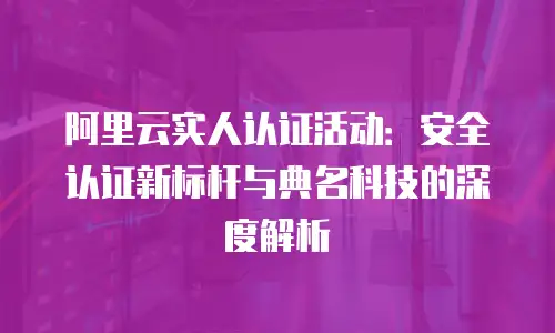 阿里云实人认证活动：安全认证新标杆与典名科技的深度解析