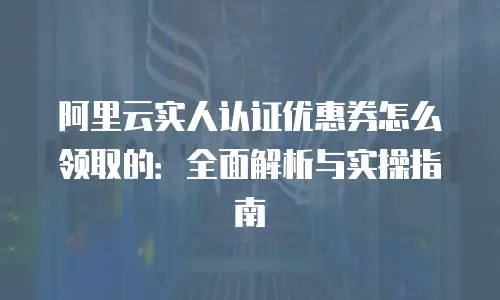 阿里云实人认证优惠券怎么领取的：全面解析与实操指南