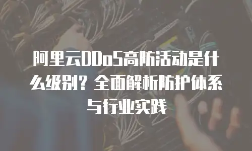 阿里云DDoS高防活动是什么级别？全面解析防护体系与行业实践