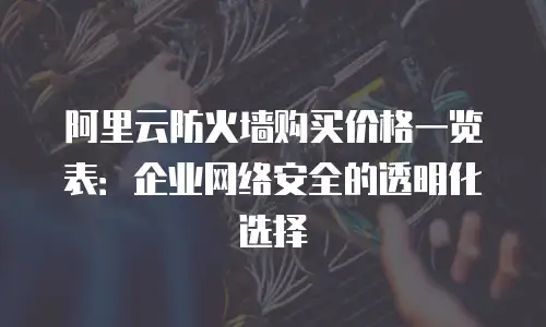 阿里云防火墙购买价格一览表：企业网络安全的透明化选择