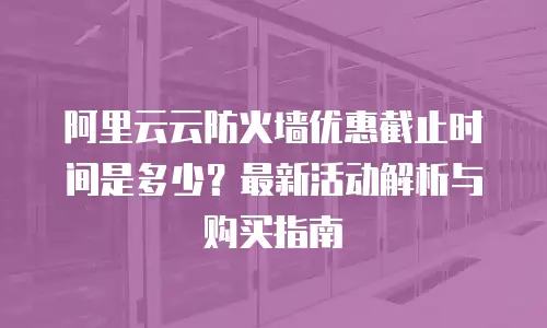 阿里云云防火墙优惠截止时间是多少？最新活动解析与购买指南