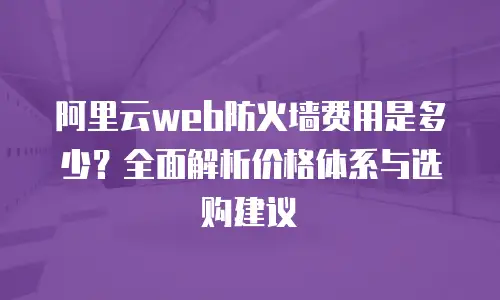 阿里云web防火墙费用是多少？全面解析价格体系与选购建议