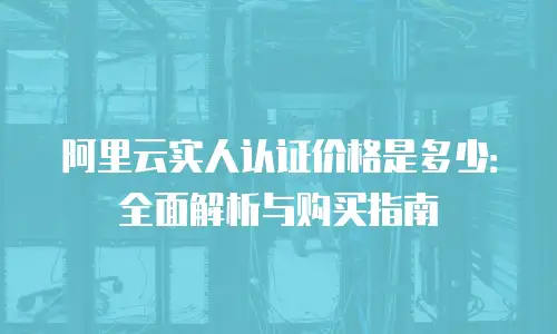 阿里云实人认证价格是多少：全面解析与购买指南