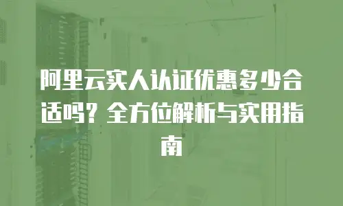 阿里云实人认证优惠多少合适吗？全方位解析与实用指南